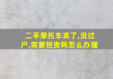 二手摩托车卖了,没过户,需要担责吗怎么办理