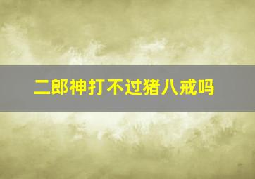 二郎神打不过猪八戒吗