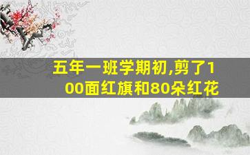 五年一班学期初,剪了100面红旗和80朵红花