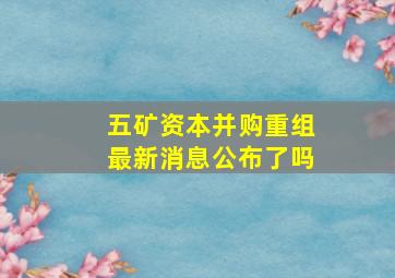 五矿资本并购重组最新消息公布了吗