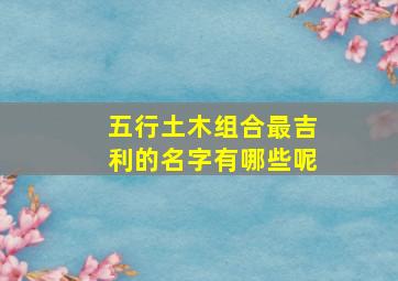 五行土木组合最吉利的名字有哪些呢