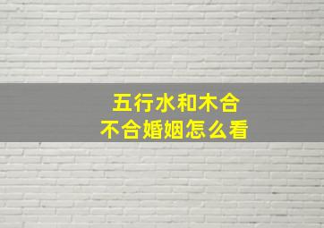 五行水和木合不合婚姻怎么看