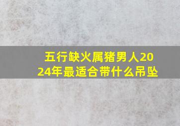 五行缺火属猪男人2024年最适合带什么吊坠