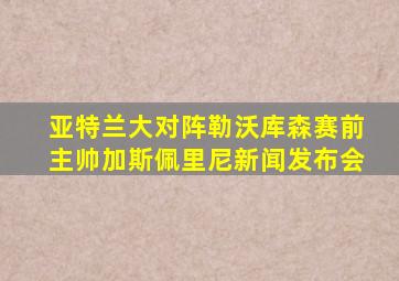 亚特兰大对阵勒沃库森赛前主帅加斯佩里尼新闻发布会