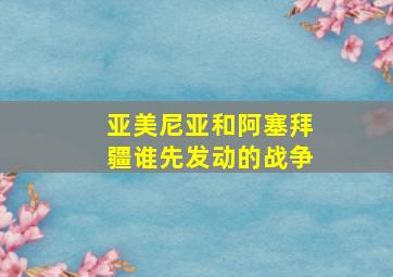 亚美尼亚和阿塞拜疆谁先发动的战争