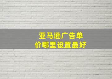 亚马逊广告单价哪里设置最好