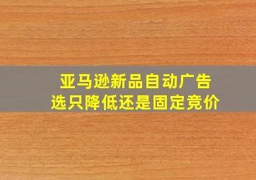 亚马逊新品自动广告选只降低还是固定竞价