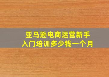 亚马逊电商运营新手入门培训多少钱一个月