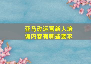 亚马逊运营新人培训内容有哪些要求