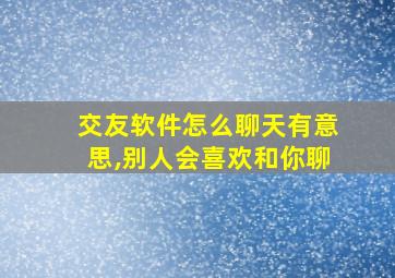 交友软件怎么聊天有意思,别人会喜欢和你聊