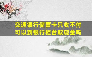 交通银行储蓄卡只收不付可以到银行柜台取现金吗