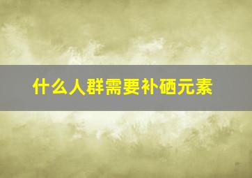 什么人群需要补硒元素