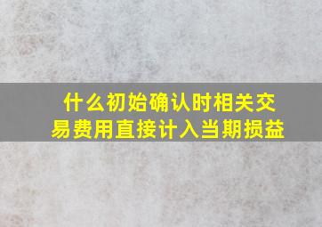 什么初始确认时相关交易费用直接计入当期损益