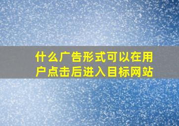 什么广告形式可以在用户点击后进入目标网站