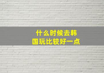 什么时候去韩国玩比较好一点