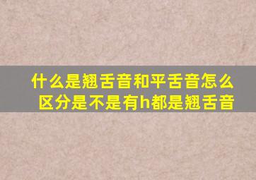 什么是翘舌音和平舌音怎么区分是不是有h都是翘舌音