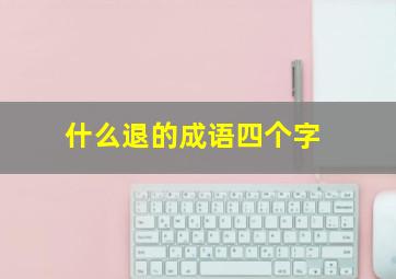 什么退的成语四个字