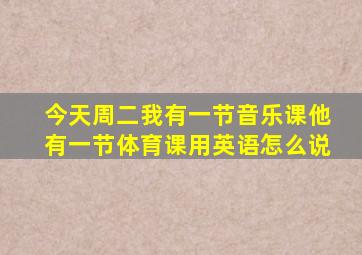 今天周二我有一节音乐课他有一节体育课用英语怎么说