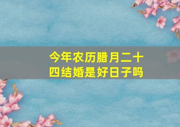 今年农历腊月二十四结婚是好日子吗