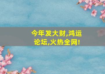 今年发大财,鸿运论坛,火热全网!