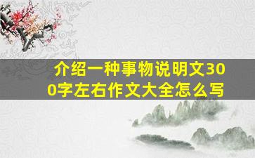 介绍一种事物说明文300字左右作文大全怎么写