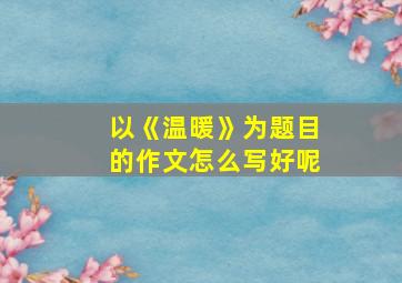 以《温暖》为题目的作文怎么写好呢