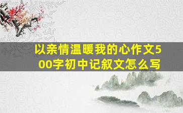 以亲情温暖我的心作文500字初中记叙文怎么写