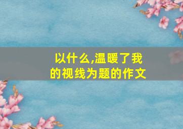 以什么,温暖了我的视线为题的作文