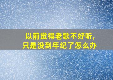 以前觉得老歌不好听,只是没到年纪了怎么办