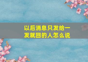 以后消息只发给一发就回的人怎么说