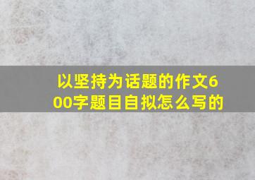 以坚持为话题的作文600字题目自拟怎么写的