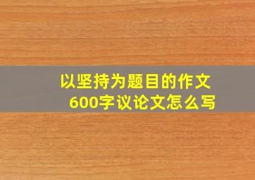 以坚持为题目的作文600字议论文怎么写