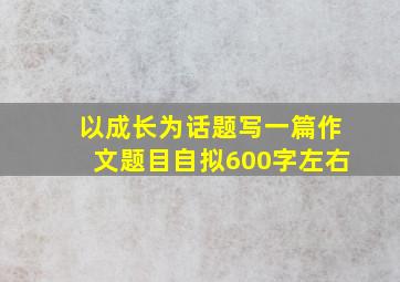 以成长为话题写一篇作文题目自拟600字左右