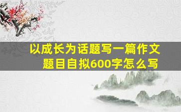 以成长为话题写一篇作文题目自拟600字怎么写