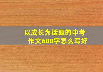 以成长为话题的中考作文600字怎么写好