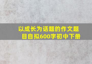 以成长为话题的作文题目自拟600字初中下册