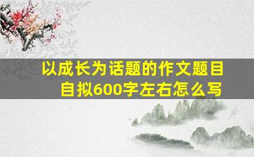 以成长为话题的作文题目自拟600字左右怎么写