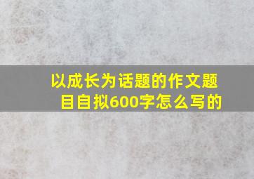 以成长为话题的作文题目自拟600字怎么写的