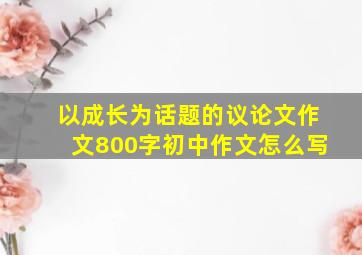 以成长为话题的议论文作文800字初中作文怎么写