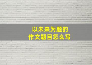 以未来为题的作文题目怎么写