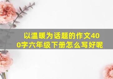 以温暖为话题的作文400字六年级下册怎么写好呢