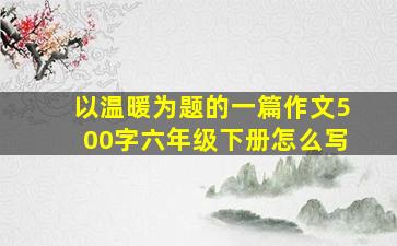 以温暖为题的一篇作文500字六年级下册怎么写