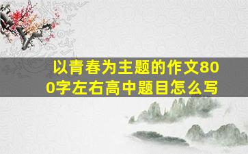 以青春为主题的作文800字左右高中题目怎么写