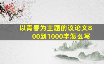 以青春为主题的议论文800到1000字怎么写