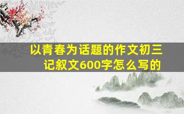 以青春为话题的作文初三记叙文600字怎么写的