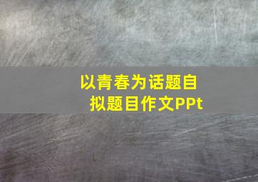 以青春为话题自拟题目作文PPt