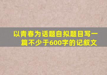 以青春为话题自拟题目写一篇不少于600字的记叙文