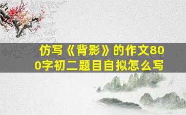 仿写《背影》的作文800字初二题目自拟怎么写