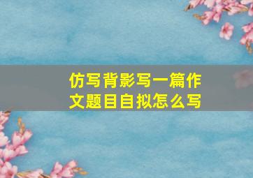 仿写背影写一篇作文题目自拟怎么写