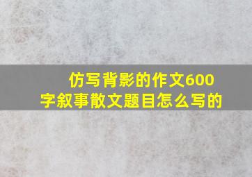 仿写背影的作文600字叙事散文题目怎么写的